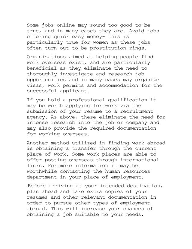 Some jobs online may sound too good to be
true, and in many cases they are. Avoid jobs
offering quick easy money- this is
particularly true for women as these jobs
often turn out to be prostitution rings.
Organizations aimed at helping people find
work overseas exist, and are particularly
beneficial as they eliminate the need to
thoroughly investigate and research job
opportunities and in many cases may organize
visas, work permits and accommodation for the
successful applicant.
If you hold a professional qualification it
may be worth applying for work via the
submission of your resume to a recruitment
agency. As above, these eliminate the need for
intense research into the job or company and
may also provide the required documentation
for working overseas.
Another method utilized in finding work abroad
is obtaining a transfer through the current
place of work. Some work places are able to
offer posting overseas through international
links. For more information it may be
worthwhile contacting the human resources
department in your place of employment.
Before arriving at your intended destination,
plan ahead and take extra copies of your
resumes and other relevant documentation in
order to pursue other types of employment
abroad. This will increase your chances of
obtaining a job suitable to your needs.
 