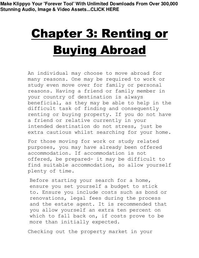 Chapter 3: Renting or
Buying Abroad
An individual may choose to move abroad for
many reasons. One may be required to work or
study even move over for family or personal
reasons. Having a friend or family member in
your country of destination is always
beneficial, as they may be able to help in the
difficult task of finding and consequently
renting or buying property. If you do not have
a friend or relative currently in your
intended destination do not stress, just be
extra cautious whilst searching for your home.
For those moving for work or study related
purposes, you may have already been offered
accommodation. If accommodation is not
offered, be prepared- it may be difficult to
find suitable accommodation, so allow yourself
plenty of time.
Before starting your search for a home,
ensure you set yourself a budget to stick
to. Ensure you include costs such as bond or
renovations, legal fees during the process
and the estate agent. It is recommended that
you allow yourself an extra ten percent on
which to fall back on, if costs prove to be
more than initially expected.
Checking out the property market in your
Make Klippyo Your 'Forever Tool' With Unlimited Downloads From Over 300,000
Stunning Audio, Image & Video Assets...CLICK HERE
 