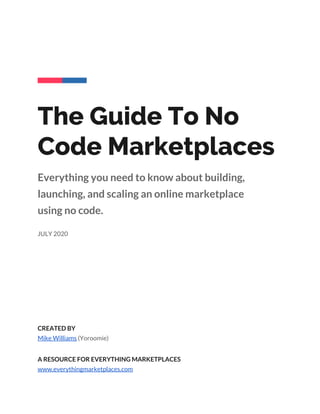  
 
 
 
 
 
The Guide To No 
Code Marketplaces  
Everything you need to know about building, 
launching, and scaling an online marketplace 
using no code. 
 
JULY 2020   
CREATED BY 
Mike Williams​ (Yoroomie) 
 
A RESOURCE FOR EVERYTHING MARKETPLACES 
www.everythingmarketplaces.com 
 
 
 
 
 