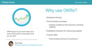 10
Why use OKRs?
• Disciplines thinking
• Communicates accurately
• Inspires confidence that
everyone is working together
• Establishes indicators for
measuring progress
• Focuses effort
• Know exactly what you’re
working on
OKRs tell you & your team what you’re doing
THIS quarter & importantly, what you are NOT.
Rick Klau
Product Partner at Google Ventures
 