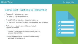 15
Some Best Practices to Remember
• Focus on 3-5 objectives at a time
‒ With 3-5 key results for each
• At least 60% of objectives should be
bottom up
- Too much top-down dictation kills
motivation and aspiration
• Performance evaluations should be
completely separate from OKRs
- Keeping the two separate encourages
workers to set aspirational OKRs
- Tying the two together stunts
innovative thinking, and leads to
sandbagging
 