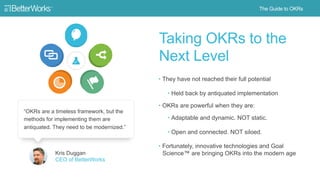 17
Taking OKRs to the Next Level
• They have not reached their full
potential
‒ Held back by antiquated
implementation
• OKRs are powerful when they are:
‒ Adaptable and dynamic. Not static
‒ Open and connected. Not siloed
• Fortunately, innovative technologies
and Goal Science™ are bringing OKRs
into the modern age Kris Duggan
CEO of BetterWorks
“OKRs are a timeless framework, but the methods for
implementing them are antiquated. They need to be modernized.”
 
