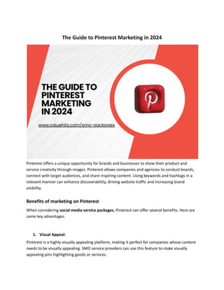 The Guide to Pinterest Marketing in 2024
Pinterest offers a unique opportunity for brands and businesses to show their product and
service creativity through images. Pinterest allows companies and agencies to conduct boards,
connect with target audiences, and share inspiring content. Using keywords and hashtags in a
relevant manner can enhance discoverability, driving website traffic and increasing brand
visibility.
Benefits of marketing on Pinterest
When considering social media service packages, Pinterest can offer several benefits. Here are
some key advantages.
1. Visual Appeal:
Pinterest is a highly visually appealing platform, making it perfect for companies whose content
needs to be visually appealing. SMO service providers can use this feature to make visually
appealing pins highlighting goods or services.
 