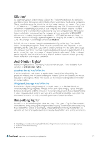 13The Guide to Successful Startup Investing
Dilution6
As a company grows and develops, so does the relationship between the company
and its investors. Companies often initiate other investing and fundraising campaigns.
These rounds increase the size of the pie, and more investors get pieces. If you invest
investment / Post money valuation). If that company then enters another round of
investment and you refrain from participating, your slice will get smaller if the round
is successful. After this round, say the company accepts an additional $1,000,000
of investment, making the post money valuation $3,000,000, because you have not
invested any more money your percentage of the company decreases from 50% to
33%. This change in percentage is known as dilution.
In itself, dilution does not change the overall value of your holdings. You merely
own a smaller percentage of a more valuable company, but your net assets in the
company are the same. But if you wish to keep ownership over the same percentage
of a company over time, you must invest in subsequent rounds to avoid dilution. It is
easier to maintain your percentage of ownership earlier, when each dollar is a larger
percentage of a less ’valuable’ company. After all, a dollar invested today is generally
worth more than one invested tomorrow.
Anti-Dilution Rights7
Protective rights exist to shield early investors from dilution. There exist two main
varieties of anti-dilution rights.
Ratchet-Based Anti-Dilution
If a company issues new shares at a price lower than that initially paid by the
protected investor, the price that the original investor paid in an earlier round will be
reduced to a new price. These new shares are then issued to the protected investor
as compensation.
Weighted Average Anti-Dilution
Rather than fully reducing the original price per share (as in Ratchet-Based), an
investor protected by weighted average anti-dilution rights will pay a price averaged
between the original and the new price. The weighted average is “broad-based” in that
it takes into account all options, warrants, and anything that could be converted into
common shares and not only outstanding common shares themselves.
Bring-Along Rights8
In addition to anti-dilution rights, there are many other types of rights often reserved
in deal terms. Bring-along rights are granted to majority shareholders who collectively
hope to sell their shares of a company. These rights force minority shareholders to
agree to sell their shares along with the majority shareholders and on the same terms.
OurCrowd
8 As above
 