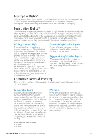 14The Guide to Successful Startup Investing
F-3 Registration Rights
These rights allow companies to
registration statements for each share
and to complete this registration process
prior to any sale of shares. This allows
companies to raise large amounts of
capital very quickly without concerning
itself with registration and review by the
securities regulatory body.
Be advised that registration rights are
often limited by lock-up provisions, where
the investor is not permitted to sell his
or her shares within a certain amount of
time following an IPO.
Demand Registration Rights
These rights give investors the right
to force a privately-held company to
become publicly traded.
Piggyback Registration Rights
When a company registers its shares,
registration by registering his own shares
without having to use limited demand
rights.
Convertible Loans
With convertible loans, rather than
purchasing shares, the investor’s
investment works much like a loan with
an agreed upon interest rate. In a future
equity round, this loan, accounting
for interest accrued, can convert into
shares. This form of investment is often
employed in early stage investments in
order for companies to avoid declaring a
set valuation. Convertible loans also may
take the form of bridge loans serving to
bridge the gap between two rounds of
funding.
Warrants
In the form of a contract, warrants are
options sometimes given to shareholders
to buy shares in a company at a later date
at a pre-negotiated price. The individual
in possession of the warrant generally
maintains this option for an agreed upon
time period. Regardless, warrants do not
directly translate into equity unless they
are excersized.
Preemptive Rights9
Existing shareholders exercise their preemptive rights must be given the opportunity
to maintain their percentage ownership interest in a company in the event of
Registration Rights10
Companies that are privately held do not need to register their shares until shares are
still privately held, and therefore, the shares are not registered and not transferable.
Registration rights give investors the right to compel a company to register the
Alternative Forms of Investing11
purchasing equity.
9 OurCrowd
As above
11 As above
 