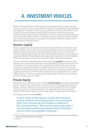 17The Guide to Successful Startup Investing
4. INVESTMENT VEHICLES
portfolio through single-company investments. Venture capital and private equity are
two common fund-based venues for investing in private companies. Angel investing
and crowdfunding are popular examples of fund based investment vehicles, which
allow investors to build portfolios.
Venture Capital
Venture capital is one of the oldest and best-known methods of investment in early
stage companies. Like in other startup investing platforms, venture capital involves
Funds like Sequoia Capital who invested in Whatsapp, Accel Partners who invested in
Facebook (NASDAQ: FB) and Benchmark Capital, early investors in Twitter (NASDAQ:
TWTR), all saw massive returns from their early stage, risky initial investments.
growth companies, often
starting in B rounds where companies are just beginning to bring in revenue but not
necessarily on a consistent basis. VCs assemble a portfolio from various ventures,
or startups, usually raising funds from large institutions. VCs invest in very young
companies and therefore adopt a “build-up” investment strategy. As quoted in Forbes
magazine, Mark Kachur, former CEO of CUNO (which was acquired for over a billion
out what numbers you can make.”14
Private Equity
While there are similarities to venture capital, private equity also displays somewhat
distinct characteristics, particularly in mindset and investment approach. Instead of
restructuring what a company already has. VCs generally start with enthusiastic
According to Victor Hwang of :
15
14
As above
 