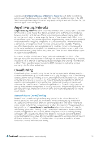 18The Guide to Successful Startup Investing
According to the National Bureau of Economic Research, each dollar invested in a
private equity fund returned on average 20% more than a dollar invested in the S&P
500. Investing in later stage companies may require a higher entrance fee, but the risk
at that stage is substantially less.
Angel Investing Networks
Angel investing networks serve to connect investors with startups, with a character
between investors and startups. These ventures are generally very early stage, often
a portion of a pre-organized fund. The most famous example would be AngelList,
one of the largest online startup databases and syndicate networks. Compounding
to the social media feel, these platforms allow investors to build networks with other
of angel investing networks.
startups workspace and materials in exchange for a share of the company. In this way,
incubators act as a forum to connect startups with angels and funding. Y-Combinator,
a Silicon Valley based incubator founded in 2005, took part in cultivating famous
companies like Dropbox and Airbnb.
Crowdfunding
Crowdfunding is an up-and-coming format for startup investment, allowing investors
to build their own startup portfolios rather than buying into rigid funds. Crowdfunding
collectivizes the startup investing process, allowing many individuals to invest smaller
angel investor networks in that crowdfunding platforms themselves organize and
assemble the crowd instead of individual angel investors. Crowdfunding opens up
generally very large. There exist two main forms of crowdfunding: reward-based and
equity-based.
Reward-Based Crowdfunding
Reward based crowdfunding is a cheap way for companies to test demand and
entice people to fund their companies and product development. This process often
takes the form of reward-based crowdfunding when this exchange of rewards
and funding generates a funding “crowd.” An excellent example of a reward-based
crowdfunding platform is Kickstarter, where companies run all-or-nothing funding
amounts of capital (generally a $1 minimum) to support the campaign. From the point
of view of an investor, this sort of platform does not provide an outlet to achieve
investment returns and make real money.
 