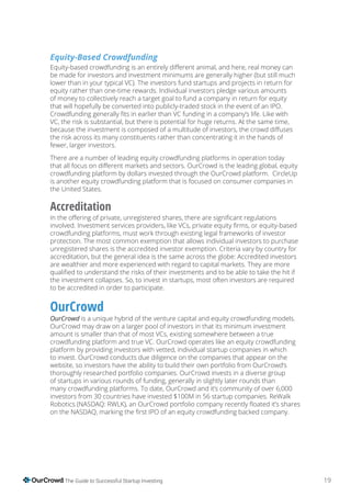 19The Guide to Successful Startup Investing
Equity-Based Crowdfunding
be made for investors and investment minimums are generally higher (but still much
lower than in your typical VC). The investors fund startups and projects in return for
equity rather than one-time rewards. Individual investors pledge various amounts
of money to collectively reach a target goal to fund a company in return for equity
that will hopefully be converted into publicly-traded stock in the event of an IPO.
VC, the risk is substantial, but there is potential for huge returns. At the same time,
the risk across its many constituents rather than concentrating it in the hands of
fewer, larger investors.
There are a number of leading equity crowdfunding platforms in operation today
crowdfunding platform by dollars invested through the OurCrowd platform. CircleUp
is another equity crowdfunding platform that is focused on consumer companies in
the United States.
Accreditation
crowdfunding platforms, must work through existing legal frameworks of investor
protection. The most common exemption that allows individual investors to purchase
unregistered shares is the accredited investor exemption. Criteria vary by country for
accreditation, but the general idea is the same across the globe: Accredited investors
are wealthier and more experienced with regard to capital markets. They are more
the investment collapses. So, to invest in startups, most often investors are required
to be accredited in order to participate.
OurCrowd
is a unique hybrid of the venture capital and equity crowdfunding models.
OurCrowd may draw on a larger pool of investors in that its minimum investment
amount is smaller than that of most VCs, existing somewhere between a true
crowdfunding platform and true VC. OurCrowd operates like an equity crowdfunding
platform by providing investors with vetted, individual startup companies in which
to invest. OurCrowd conducts due diligence on the companies that appear on the
website, so investors have the ability to build their own portfolio from OurCrowd’s
thoroughly researched portfolio companies. OurCrowd invests in a diverse group
of startups in various rounds of funding, generally in slightly later rounds than
many crowdfunding platforms. To date, OurCrowd and it’s community of over 6,000
investors from 30 countries have invested $100M in 56 startup companies. ReWalk
 