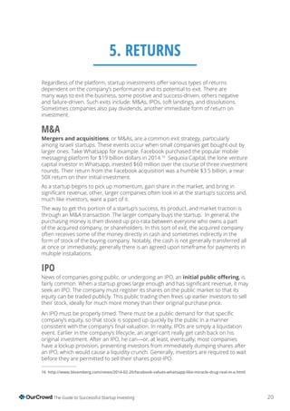 20The Guide to Successful Startup Investing
5. RETURNS
dependent on the company’s performance and its potential to exit. There are
many ways to exit the business, some positive and success-driven, others negative
and failure-driven. Such exits include: M&As, IPOs, soft landings, and dissolutions.
Sometimes companies also pay dividends, another immediate form of return on
investment.
M&A
Mergers and acquisitions, or M&As, are a common exit strategy, particularly
among Israeli startups. These events occur when small companies get bought-out by
larger ones. Take Whatsapp for example. Facebook purchased the popular mobile
messaging platform for $19 billion dollars in 2014.16
Sequoia Capital, the lone venture
capital investor in Whatsapp, invested $60 million over the course of three investment
rounds. Their return from the Facebook acquisition was a humble $3.5 billion, a near
50X return on their initial investment.
As a startup begins to pick up momentum, gain share in the market, and bring in
much like investors, want a part of it.
The way to get this portion of a startup’s success, its product, and market traction is
through an M&A transaction. The larger company buys the startup. In general, the
purchasing money is then divvied up pro-rata between everyone who owns a part
of the acquired company, or shareholders. In this sort of exit, the acquired company
often receives some of the money directly in cash and sometimes indirectly in the
form of stock of the buying company. Notably, the cash is not generally transferred all
multiple installations.
IPO
News of companies going public, or undergoing an IPO, an , is
seek an IPO. The company must register its shares on the public market so that its
equity can be traded publicly. This public trading then frees up earlier investors to sell
their stock, ideally for much more money than their original purchase price.
company’s equity, so that stock is sopped up quickly by the public in a manner
event. Earlier in the company’s lifecycle, an angel can’t really get cash back on his
have a lockup provision, preventing investors from immediately dumping shares after
an IPO, which would cause a liquidity crunch. Generally, investors are required to wait
before they are permitted to sell their shares post-IPO.
 