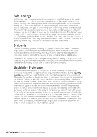 21The Guide to Successful Startup Investing
Soft Landings
Soft landings are exit opportunities for companies to avoid falling out of the market.
These exits do not confer large returns upon investors. Then again, these are not
“crash” landings. Soft landings often allow investors to get at least a portion of their
money back, allow team members to remain employed, and save founders from a
slew of bad press. One type of soft landing is an acqui-hiring, a fairly recent concept.
An acqui-hiring occurs when a larger, more successful company acquires a smaller
company not for its product or ideas but for its skilled employees. The startup’s asset
is seen to be its team members, so companies acquire the startup and let it sputter
out of gas leaving only its skilled workers. While soft landings save startups from much
generally receive only a fraction or small return on their investment.
Dividends
Dividends are set payments issued by a company to its shareholders. Companies
might distribute dividends for a number of reasons. When investors in the stock
market seek to make money, they often buy dividend-bearing stock to get near-
immediate income, often at the expense of long-term growth and added value.
rather than reinvesting excess cash to further grow the company.
Liquidation Preference
Liquidation Preferences refer to the process in which investors see a return on
their initial investment. The operation and sequence of distribution during liquidity
events depend on two major factors. First, returns are proportional to investment.
Obviously, the number of shares one owns in a company determines the amount that
intuitive, liquidation preferences establish a certain hierarchy of distribution proving a
purchases preferred shares in the A round owns what are called Preferred A Shares.
Preferred shareholders are entitled to their corresponding percentage of dividends
before ordinary shareholders receive anything. Furthermore, investors owning higher
receives before A. In addition, there are also distinctions between shareholders and
other forms of investors, like debt holders. Liquidation preferences determine the
order in which investors are returned their capital.
 
