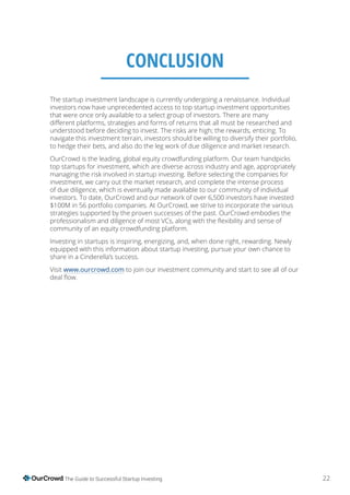 22The Guide to Successful Startup Investing
The startup investment landscape is currently undergoing a renaissance. Individual
investors now have unprecedented access to top startup investment opportunities
that were once only available to a select group of investors. There are many
navigate this investment terrain, investors should be willing to diversify their portfolio,
to hedge their bets, and also do the leg work of due diligence and market research.
OurCrowd is the leading, global equity crowdfunding platform. Our team handpicks
top startups for investment, which are diverse across industry and age, appropriately
managing the risk involved in startup investing. Before selecting the companies for
investment, we carry out the market research, and complete the intense process
of due diligence, which is eventually made available to our community of individual
investors. To date, OurCrowd and our network of over 6,500 investors have invested
$100M in 56 portfolio companies. At OurCrowd, we strive to incorporate the various
strategies supported by the proven successes of the past. OurCrowd embodies the
community of an equity crowdfunding platform.
Investing in startups is inspiring, energizing, and, when done right, rewarding. Newly
equipped with this information about startup investing, pursue your own chance to
share in a Cinderella’s success.
Visit www.ourcrowd.com to join our investment community and start to see all of our
CONCLUSION
 