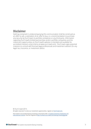3The Guide to Successful Startup Investing
Disclaimer
Nothing contained in andaccompanying this communication shall be construed as
any security by OurCrowd, its portfolio companies or any third party. Information
regarding OurCrowd’s limited partnerships and/or portfolio companies and the
investment opportunities on OurCrowd’s website is intended and available for
accredited investors only (criteria at www.ourcrowd.com). OurCrowd urges potential
investors to consult with licensed legal professionals and investment advisors for any
legal, tax, insurance, or investment advice.
© OurCrowd 2015
All rights reserved. To view our investment opportunities, register at OurCrowd.com.
The Guide to Successful Startup Investing is licensed under a Creative Commons Attribution 4.0
International License. Find the original at http://content.ourcrowd.com/startup-investing-guide.
 