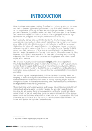 5The Guide to Successful Startup Investing
INTRODUCTION
Ideas dominate contemporary society. They feed our curiosity, govern our decisions
and fuel our increasingly knowledge-based economy. The startup world houses
an industry of ideas, providing mankind with cutting-edge solutions to everyday
problems. However, not all ideas evolve past their formative stages. Some succeed
returns but alas, the gains exist only in tandem with substantial risk.
Each successful startup is its own ‘Cinderella story’: a tiny, homegrown startup
undergoes a metamorphosis into a publicly-traded booming company, overcoming
great odds - and the terrible stepmothers - of the business world. Any seasoned
riches process with a happy ending. Success stories like Sequoia Capital’s 12,000%
return from their investment in Whatsapp (acquired by Facebook) should excite
However, it should also serve as a reminder that startup investing is an extremely
risky asset class. The transformation to make it to happily ever after takes a lot of
This is where investors, who are aptly called angels, enter. In the age of the
knowledge-based economy, angel investors have increased in both involvement and
number. Experts suggest that thousands of new ventures annually receive billions
of dollars from angel investors.1
Due to the rise of new platforms and availability of
information online, individuals can now add this new asset class to their investment
portfolios.
This ebook is a guide for people looking to enter the startup-investing arena. It’s
tempting to allow the imagination to wander towards the superstar success stories
but the risk remains a very important factor in startup investing, so you must be
willing to lose some in order to win in the long term. There exist various investment
strategies to help investors “play the odds.”
These strategies, which properly assess and manage risk, will be discussed at length
in this ebook, allowing readers to better navigate the uncertain seas of startup
investing. We will analyze these various approaches while also providing the basic
nuts and bolts of startup vocabulary, giving you a working knowledge of the startup
to provide you – no matter your background - with the tools to invest in ideas, the
future, and, bottom line: the next Cinderella story.
1
 