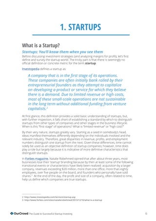 6The Guide to Successful Startup Investing
1. STARTUPS
What is a Startup?
Startups: You’ll know them when you see them
startup.
Investopedia
2
with further inspection, it falls short of establishing a standard by which to distinguish
startups from other types of companies and other stages in the business lifecycle.
By their very nature, startups greatly vary. Starting as a seed in somebody’s head,
distinguish startups.
In Forbes magazine, Natalie Robehmed opined that after about three years, most
businesses lose their ‘startup’ branding because by then at least some of the following
transitional events or characteristics have likely been realized: acquisition by a larger
shares.3
http://www.investopedia.com/terms/s/startup.asp
3
 