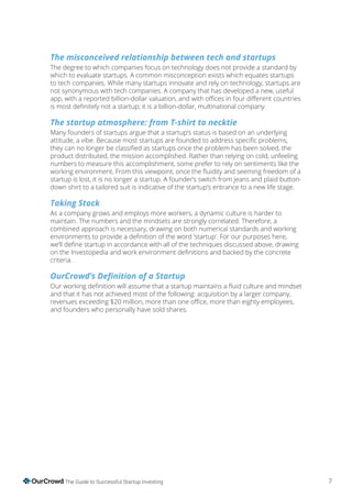7The Guide to Successful Startup Investing
The misconceived relationship between tech and startups
The degree to which companies focus on technology does not provide a standard by
which to evaluate startups. A common misconception exists which equates startups
to tech companies. While many startups innovate and rely on technology, startups are
not synonymous with tech companies. A company that has developed a new, useful
The startup atmosphere: from T-shirt to necktie
Many founders of startups argue that a startup’s status is based on an underlying
product distributed, the mission accomplished. Rather than relying on cold, unfeeling
numbers to measure this accomplishment, some prefer to rely on sentiments like the
startup is lost, it is no longer a startup. A founder’s switch from jeans and plaid button-
down shirt to a tailored suit is indicative of the startup’s entrance to a new life stage.
Taking Stock
As a company grows and employs more workers, a dynamic culture is harder to
maintain. The numbers and the mindsets are strongly correlated. Therefore, a
combined approach is necessary, drawing on both numerical standards and working
criteria.
and that it has not achieved most of the following: acquisition by a larger company,
and founders who personally have sold shares.
 