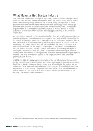 9The Guide to Successful Startup Investing
What Makes a ‘Hot’ Startup Industry
The ideas that spark startups are generally formed in response to current problems
in an industry, business model, society or location. The sectors that a startup enters
problems or create opportunities in the information technology sector. In this age
of information, the rate at which we consume information and data – and become
dependent on it – is incredible. We continually turn to mobile devices to access
data more conveniently. Many startups develop apps pertaining to this thirst for
information.
is certainly apparent as surgeries, for example, grow increasingly complex and diverse.
Our medical capabilities have greatly grown from decades past and as more people
live longer, the market for medical care has expanded. The inventions resemble a
include, ReWalk (NASDAQ: RWLK), a robotic exoskeleton that allows paraplegics to
walk again, the Pillcam, a pill sized camera that will replace colonoscopies, medical
alert systems, biochemical scanning devices, and more. As these technologies improve
growing its own market.
In 2012, the compiled a list of the top 50 startups. Many were in
healthcare.4
magazine also surveyed what it found to be the hottest startup
industries. There was much variety between the industries. They included: corporate
wellness services, consulting, relaxation beverages, social media games development,
online surveys, and e-commerce. The list is quite diverse, and, what’s even more
exciting - the opportunities are endless.
4
 