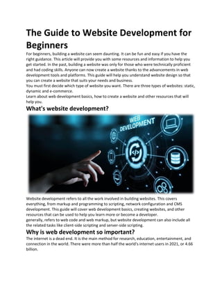 The Guide to Website Development for
Beginners
For beginners, building a website can seem daunting. It can be fun and easy if you have the
right guidance. This article will provide you with some resources and information to help you
get started. In the past, building a website was only for those who were technically proficient
and had coding skills. Anyone can now create a website thanks to the advancements in web
development tools and platforms. This guide will help you understand website design so that
you can create a website that suits your needs and business.
You must first decide which type of website you want. There are three types of websites: static,
dynamic and e-commerce.
Learn about web development basics, how to create a website and other resources that will
help you.
What's website development?
Website development refers to all the work involved in building websites. This covers
everything, from markup and programming to scripting, network configuration and CMS
development. This guide will cover web development basics, creating websites, and other
resources that can be used to help you learn more or become a developer.
generally, refers to web code and web markup, but website development can also include all
the related tasks like client-side scripting and server-side scripting.
Why is web development so important?
The internet is a dead end. It is the main method for research, education, entertainment, and
connection in the world. There were more than half the world's internet users in 2021, or 4.66
billion.
 