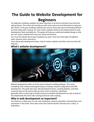 The Guide to Website Development for
Beginners
For beginners, building a website can seem daunting. It can be fun and easy if you have the
right guidance. This article will provide you with some resources and information to help you
get started. In the past, building a website was only for those who were technically proficient
and had coding skills. Anyone can now create a website thanks to the advancements in web
development tools and platforms. This guide will help you understand website design so that
you can create a website that suits your needs and business.
You must first decide which type of website you want. There are three types of websites:
static, dynamic and e-commerce.
Learn about web development basics, how to create a website and other resources that will
help you.
What's website development?
Website development refers to all the work involved in building websites. This covers
everything, from markup and programming to scripting, network configuration and CMS
development. This guide will cover web development basics, creating websites, and other
resources that can be used to help you learn more or become a developer.
generally, refers to web code and web markup, but website development can also include all
the related tasks like client-side scripting and server-side scripting.
Why is web development so important?
The internet is a dead end. It is the main method for research, education, entertainment, and
connection in the world. There were more than half the world's internet users in 2021, or
4.66 billion.
 