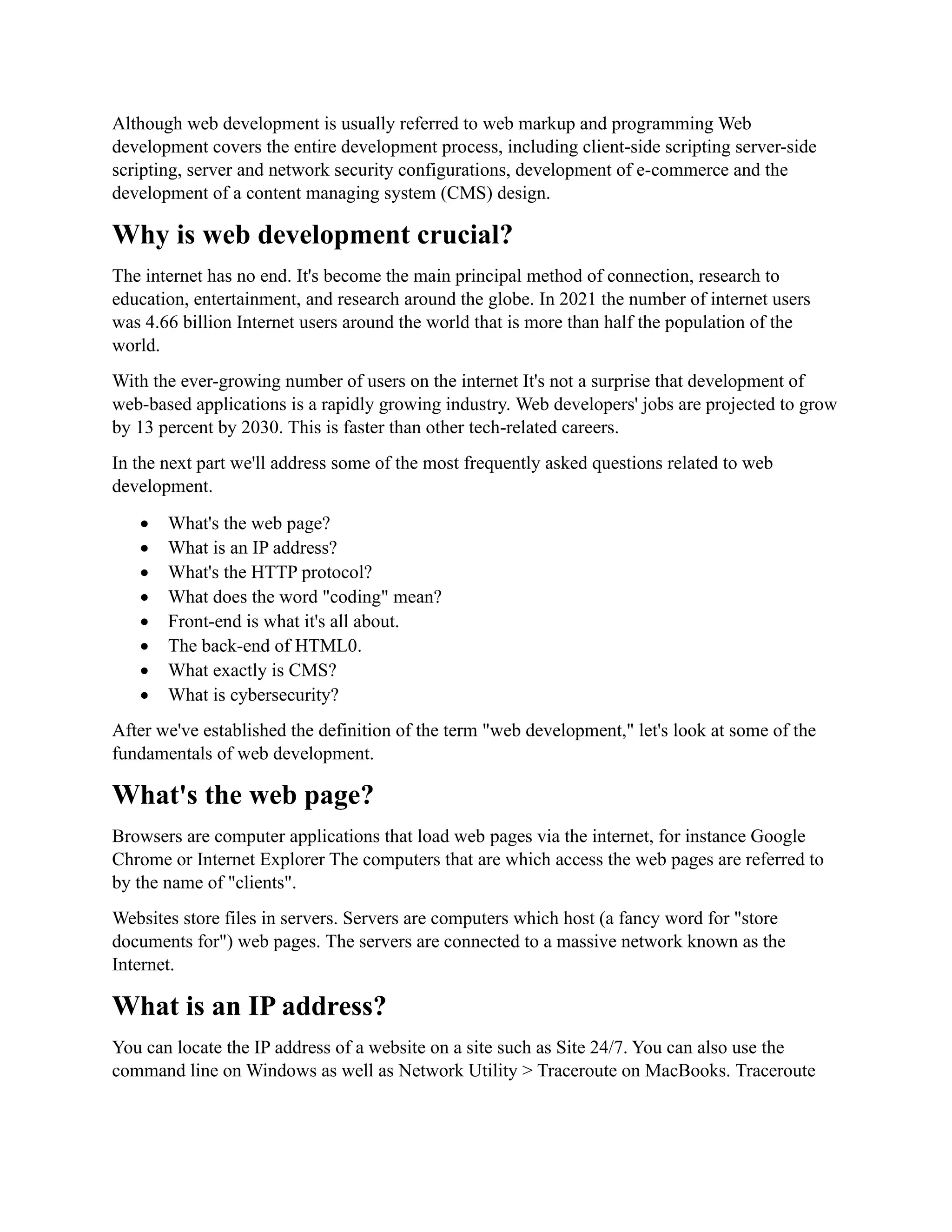 Although web development is usually referred to web markup and programming Web
development covers the entire development process, including client-side scripting server-side
scripting, server and network security configurations, development of e-commerce and the
development of a content managing system (CMS) design.
Why is web development crucial?
The internet has no end. It's become the main principal method of connection, research to
education, entertainment, and research around the globe. In 2021 the number of internet users
was 4.66 billion Internet users around the world that is more than half the population of the
world.
With the ever-growing number of users on the internet It's not a surprise that development of
web-based applications is a rapidly growing industry. Web developers' jobs are projected to grow
by 13 percent by 2030. This is faster than other tech-related careers.
In the next part we'll address some of the most frequently asked questions related to web
development.
• What's the web page?
• What is an IP address?
• What's the HTTP protocol?
• What does the word "coding" mean?
• Front-end is what it's all about.
• The back-end of HTML0.
• What exactly is CMS?
• What is cybersecurity?
After we've established the definition of the term "web development," let's look at some of the
fundamentals of web development.
What's the web page?
Browsers are computer applications that load web pages via the internet, for instance Google
Chrome or Internet Explorer The computers that are which access the web pages are referred to
by the name of "clients".
Websites store files in servers. Servers are computers which host (a fancy word for "store
documents for") web pages. The servers are connected to a massive network known as the
Internet.
What is an IP address?
You can locate the IP address of a website on a site such as Site 24/7. You can also use the
command line on Windows as well as Network Utility > Traceroute on MacBooks. Traceroute
 