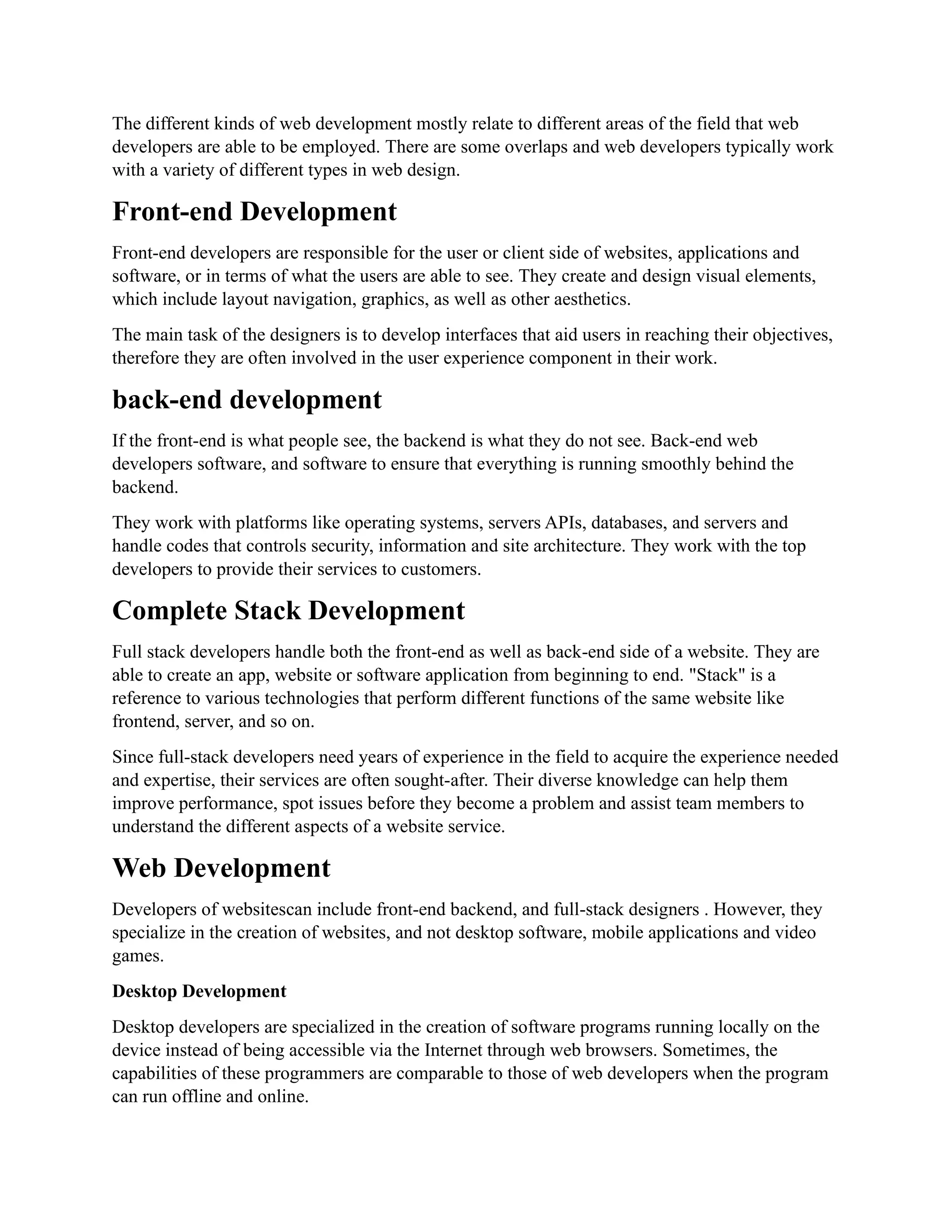The different kinds of web development mostly relate to different areas of the field that web
developers are able to be employed. There are some overlaps and web developers typically work
with a variety of different types in web design.
Front-end Development
Front-end developers are responsible for the user or client side of websites, applications and
software, or in terms of what the users are able to see. They create and design visual elements,
which include layout navigation, graphics, as well as other aesthetics.
The main task of the designers is to develop interfaces that aid users in reaching their objectives,
therefore they are often involved in the user experience component in their work.
back-end development
If the front-end is what people see, the backend is what they do not see. Back-end web
developers software, and software to ensure that everything is running smoothly behind the
backend.
They work with platforms like operating systems, servers APIs, databases, and servers and
handle codes that controls security, information and site architecture. They work with the top
developers to provide their services to customers.
Complete Stack Development
Full stack developers handle both the front-end as well as back-end side of a website. They are
able to create an app, website or software application from beginning to end. "Stack" is a
reference to various technologies that perform different functions of the same website like
frontend, server, and so on.
Since full-stack developers need years of experience in the field to acquire the experience needed
and expertise, their services are often sought-after. Their diverse knowledge can help them
improve performance, spot issues before they become a problem and assist team members to
understand the different aspects of a website service.
Web Development
Developers of websitescan include front-end backend, and full-stack designers . However, they
specialize in the creation of websites, and not desktop software, mobile applications and video
games.
Desktop Development
Desktop developers are specialized in the creation of software programs running locally on the
device instead of being accessible via the Internet through web browsers. Sometimes, the
capabilities of these programmers are comparable to those of web developers when the program
can run offline and online.
 