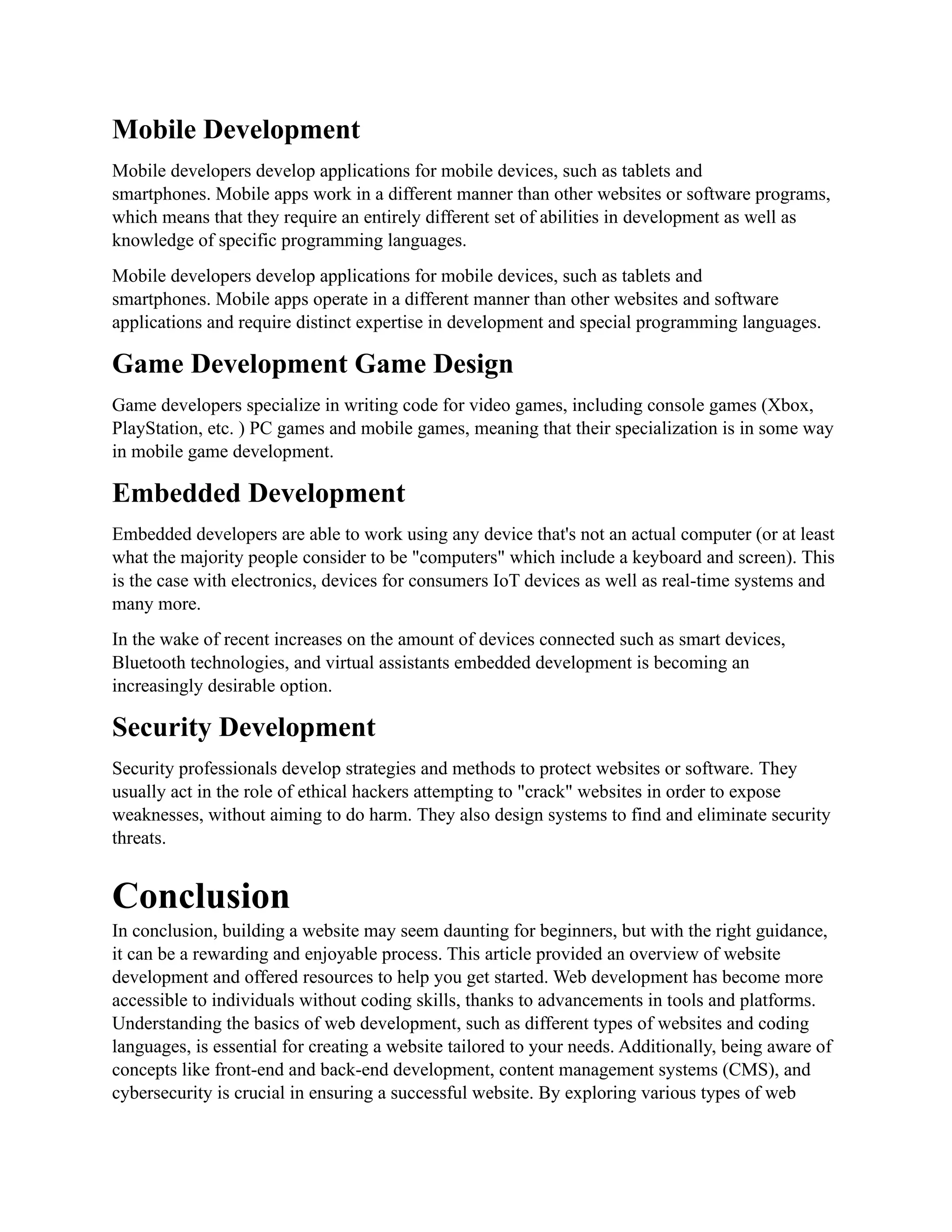 Mobile Development
Mobile developers develop applications for mobile devices, such as tablets and
smartphones. Mobile apps work in a different manner than other websites or software programs,
which means that they require an entirely different set of abilities in development as well as
knowledge of specific programming languages.
Mobile developers develop applications for mobile devices, such as tablets and
smartphones. Mobile apps operate in a different manner than other websites and software
applications and require distinct expertise in development and special programming languages.
Game Development Game Design
Game developers specialize in writing code for video games, including console games (Xbox,
PlayStation, etc. ) PC games and mobile games, meaning that their specialization is in some way
in mobile game development.
Embedded Development
Embedded developers are able to work using any device that's not an actual computer (or at least
what the majority people consider to be "computers" which include a keyboard and screen). This
is the case with electronics, devices for consumers IoT devices as well as real-time systems and
many more.
In the wake of recent increases on the amount of devices connected such as smart devices,
Bluetooth technologies, and virtual assistants embedded development is becoming an
increasingly desirable option.
Security Development
Security professionals develop strategies and methods to protect websites or software. They
usually act in the role of ethical hackers attempting to "crack" websites in order to expose
weaknesses, without aiming to do harm. They also design systems to find and eliminate security
threats.
Conclusion
In conclusion, building a website may seem daunting for beginners, but with the right guidance,
it can be a rewarding and enjoyable process. This article provided an overview of website
development and offered resources to help you get started. Web development has become more
accessible to individuals without coding skills, thanks to advancements in tools and platforms.
Understanding the basics of web development, such as different types of websites and coding
languages, is essential for creating a website tailored to your needs. Additionally, being aware of
concepts like front-end and back-end development, content management systems (CMS), and
cybersecurity is crucial in ensuring a successful website. By exploring various types of web
 