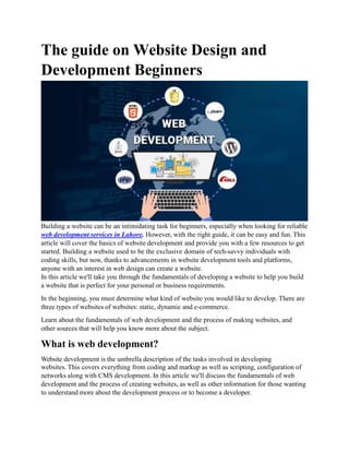 The guide on Website Design and
Development Beginners
Building a website can be an intimidating task for beginners, especially when looking for reliable
web development services in Lahore. However, with the right guide, it can be easy and fun. This
article will cover the basics of website development and provide you with a few resources to get
started. Building a website used to be the exclusive domain of tech-savvy individuals with
coding skills, but now, thanks to advancements in website development tools and platforms,
anyone with an interest in web design can create a website.
In this article we'll take you through the fundamentals of developing a website to help you build
a website that is perfect for your personal or business requirements.
In the beginning, you must determine what kind of website you would like to develop. There are
three types of websites of websites: static, dynamic and e-commerce.
Learn about the fundamentals of web development and the process of making websites, and
other sources that will help you know more about the subject.
What is web development?
Website development is the umbrella description of the tasks involved in developing
websites. This covers everything from coding and markup as well as scripting, configuration of
networks along with CMS development. In this article we'll discuss the fundamentals of web
development and the process of creating websites, as well as other information for those wanting
to understand more about the development process or to become a developer.
 