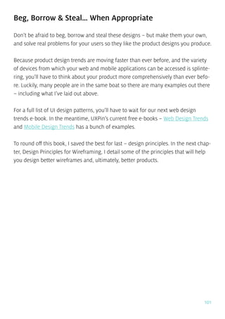 101
Beg, Borrow & Steal… When Appropriate
Don’t be afraid to beg, borrow and steal these designs – but make them your own,
and solve real problems for your users so they like the product designs you produce.
Because product design trends are moving faster than ever before, and the variety
of devices from which your web and mobile applications can be accessed is splinte-
ring, you’ll have to think about your product more comprehensively than ever befo-
re. Luckily, many people are in the same boat so there are many examples out there
– including what I’ve laid out above.
For a full list of UI design patterns, you’ll have to wait for our next web design
trends e-book. In the meantime, UXPin’s current free e-books – Web Design Trends
and Mobile Design Trends has a bunch of examples.
To round off this book, I saved the best for last – design principles. In the next chap-
ter, Design Principles for Wireframing, I detail some of the principles that will help
you design better wireframes and, ultimately, better products.
 