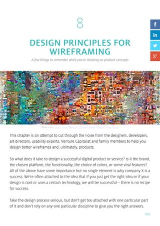 102
8
DESIGN PRINCIPLES FOR
WIREFRAMING
A few things to remember while you’re iterating on product concepts
This chapter is an attempt to cut through the noise from the designers, developers,
art directors, usability experts, Venture Capitalist and family members to help you
design better wireframes and, ultimately, products.
So what does it take to design a successful digital product or service? Is it the brand,
the chosen platform, the functionality, the choice of colors, or some viral features?
All of the above have some importance but no single element is why company X is a
success. We’re often attached to the idea that if you just get the right idea or if your
design is cool or uses a certain technology, we will be successful – there is no recipe
for success.
Take the design process serious, but don’t get too attached with one particular part
of it and don’t rely on any one particular discipline to give you the right answers.
Photo credit: „2000 Visual Mashups”. QThomas Bower. Creative Commons 2.0
 