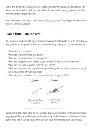 103
Get to the point where you have real users or customers as quickly as possible. It’s
these users that will provide you with the information that will get you in a position
to make better design decisions.
With the help of our friend, Des Traynor of Intercom, the following principles should
help you get in a position.
Plan a little – do the rest
An important part of building great products consistently has to do with planning. A
few questions that you may want to answer before jumping too far into the details:
•	 Who are the core users?
•	 What are the user needs and goals?
•	 What are the business needs and goals?
•	 What existing product or design patterns work for your users and business?
•	 What are the gaps in what’s currently out there?
•	 What are some product requirements you have given your users needs and goals
(as well as those of your business?
•	 What are your constraints (i.e. time, resources, money, skills)?
Don’t spend too much time on this upfront because sketching, wireframing and pro-
totyping will help you refine your understanding of the answers to these questions.
But they’re important to have in the back of your mind throughout the process.
Photo credit: „21 Steps to Success”. Bernard Goldbach. Creative Commons 2.0
 