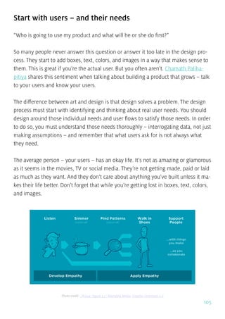 105
Start with users – and their needs
“Who is going to use my product and what will he or she do first?”
So many people never answer this question or answer it too late in the design pro-
cess. They start to add boxes, text, colors, and images in a way that makes sense to
them. This is great if you’re the actual user. But you often aren’t. Chamath Paliha-
pitiya shares this sentiment when talking about building a product that grows – talk
to your users and know your users.
The difference between art and design is that design solves a problem. The design
process must start with identifying and thinking about real user needs. You should
design around those individual needs and user flows to satisfy those needs. In order
to do so, you must understand those needs thoroughly – interrogating data, not just
making assumptions – and remember that what users ask for is not always what
they need.
The average person – your users – has an okay life. It’s not as amazing or glamorous
as it seems in the movies, TV or social media. They’re not getting made, paid or laid
as much as they want. And they don’t care about anything you’ve built unless it ma-
kes their life better. Don’t forget that while you’re getting lost in boxes, text, colors,
and images.
Photo credit: „PE024: Figure 3.3” Rosenfeld Media. Creative Commons 2.0
 
