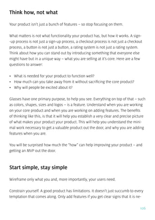106
Think how, not what
Your product isn’t just a bunch of features – so stop focusing on them.
What matters is not what functionality your product has, but how it works. A sign-
-up process is not just a sign-up process, a checkout process is not just a checkout
process, a button is not just a button, a rating system is not just a rating system.
Think about how you can stand out by introducing something that everyone else
might have but in a unique way – what you are selling at it’s core. Here are a few
questions to answer:
•	 What is needed for your product to function well?
•	 How much can you take away from it without sacrificing the core product?
•	 Why will people be excited about it?
Glasses have one primary purpose, to help you see. Everything on top of that – such
as colors, shapes, sizes and logos – is a feature. Understand when you are working
on your core product and when you are working on adding features. The benefits
of thinking like this, is that it will help you establish a very clear and precise picture
of what makes your product your product. This will help you understand the mini-
mal work necessary to get a valuable product out the door, and why you are adding
features when you are.
You will be surprised how much the “how” can help improving your product – and
getting an MVP out the door.
Start simple, stay simple
Wireframe only what you and, more importantly, your users need.
Constrain yourself. A good product has limitations. It doesn’t just succumb to every
temptation that comes along. Only add features if you get clear signs that it is ne-
 