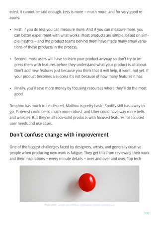 107
eded. It cannot be said enough. Less is more – much more, and for very good re-
asons:
•	 First, if you do less you can measure more. And if you can measure more, you
can better experiment with what works. Most products are simple, based on sim-
ple insights – and the product teams behind them have made many small varia-
tions of those products in the process.
•	 Second, most users will have to learn your product anyway so don’t try to im-
press them with features before they understand what your product is all about.
Don’t add new features just because you think that it will help, it wont, not yet. If
your product becomes a success it’s not because of how many features it has.
•	 Finally, you’ll save more money by focusing resources where they’ll do the most
good.
Dropbox has much to be desired, Mailbox is pretty basic, Spotify still has a way to
go, Pinterest could be so much more robust, and Uber could have way more bells
and whistles. But they’re all rock-solid products with focused features for focused
user needs and use cases.
Don’t confuse change with improvement
One of the biggest challenges faced by designers, artists, and generally creative
people when producing new work is fatigue. They get this from reviewing their work
and their inspirations – every minute details – over and over and over. Top tech
Photo credit: „Simple user interface.” Jeff Kubina. Creative Commons 2.0
 