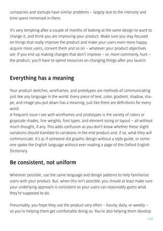 108
companies and startups have similar problems – largely due to the intensity and
time spent immersed in them.
It’s very tempting after a couple of months of looking at the same design to want to
change it, and think you are improving your product. Make sure you stay focused
on things that really improve the product and make your users even more happy,
acquire more users, convert them and so on – whatever your product objectives
are. If you end up making changes that don’t improve – or, more commonly, hurt –
the product, you’ll have to spend resources on changing things after you launch.
Everything has a meaning
Your product sketches, wireframes, and prototypes are methods of communicating
just like any language in the world. Every piece of text, color, gradient, shadow, sha-
pe, and image you put down has a meaning, just like there are definitions for every
word.
A frequent issue I see with wireframes and prototypes is the variety of colors or
grayscale shades, line weights, font types, and element sizing or layout – all without
much thought, if any. This adds confusion as you don’t know whether these slight
variations should translate to variations in the end-product and, if so, what they will
communicate. It’s as if someone did graphic design without a style guide, or some-
one spoke the English language without ever reading a page of the Oxford English
Dictionary.
Be consistent, not uniform
Wherever possible, use the same language and design patterns to help familiarize
users with your product. But, when this isn’t possible, you should at least make sure
your underlying approach is consistent so your users can reasonably guess what
they’re supposed to do.
Presumably, you hope they use the product very often – hourly, daily, or weekly –
so you’re helping them get comfortable doing so. You’re also helping them develop
 