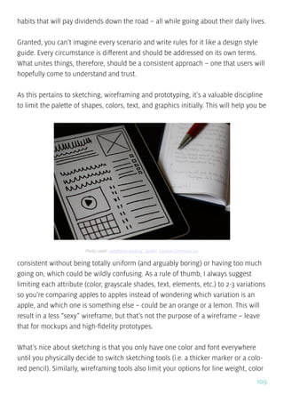 109
habits that will pay dividends down the road – all while going about their daily lives.
Granted, you can’t imagine every scenario and write rules for it like a design style
guide. Every circumstance is different and should be addressed on its own terms.
What unites things, therefore, should be a consistent approach – one that users will
hopefully come to understand and trust.
As this pertains to sketching, wireframing and prototyping, it’s a valuable discipline
to limit the palette of shapes, colors, text, and graphics initially. This will help you be
consistent without being totally uniform (and arguably boring) or having too much
going on, which could be wildly confusing. As a rule of thumb, I always suggest
limiting each attribute (color, grayscale shades, text, elements, etc.) to 2-3 variations
so you’re comparing apples to apples instead of wondering which variation is an
apple, and which one is something else – could be an orange or a lemon. This will
result in a less “sexy” wireframe, but that’s not the purpose of a wireframe – leave
that for mockups and high-fidelity prototypes.
What’s nice about sketching is that you only have one color and font everywhere
until you physically decide to switch sketching tools (i.e. a thicker marker or a colo-
red pencil). Similarly, wireframing tools also limit your options for line weight, color
Photo credit: „wireframe working”. baldiri. Creative Commons 2.0
 