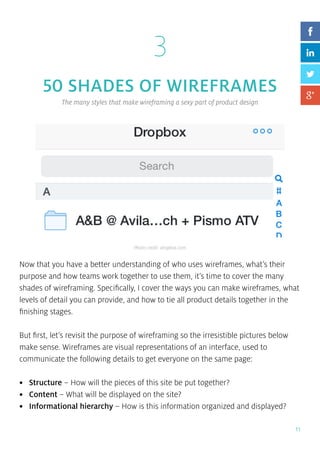 11
3
50 SHADES OF WIREFRAMES
The many styles that make wireframing a sexy part of product design
Now that you have a better understanding of who uses wireframes, what’s their
purpose and how teams work together to use them, it’s time to cover the many
shades of wireframing. Specifically, I cover the ways you can make wireframes, what
levels of detail you can provide, and how to tie all product details together in the
finishing stages.
But first, let’s revisit the purpose of wireframing so the irresistible pictures below
make sense. Wireframes are visual representations of an interface, used to
communicate the following details to get everyone on the same page:
•	 Structure – How will the pieces of this site be put together?
•	 Content – What will be displayed on the site?
•	 Informational hierarchy – How is this information organized and displayed?
Photo credit: dropbox.com
 