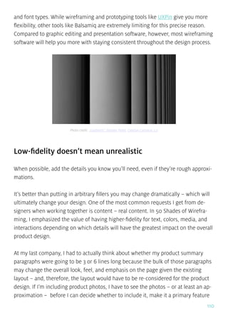 110
and font types. While wireframing and prototyping tools like UXPin give you more
flexibility, other tools like Balsamiq are extremely limiting for this precise reason.
Compared to graphic editing and presentation software, however, most wireframing
software will help you more with staying consistent throughout the design process.
Low-fidelity doesn’t mean unrealistic
When possible, add the details you know you’ll need, even if they’re rough approxi-
mations.
It’s better than putting in arbitrary fillers you may change dramatically – which will
ultimately change your design. One of the most common requests I get from de-
signers when working together is content – real content. In 50 Shades of Wirefra-
ming, I emphasized the value of having higher-fidelity for text, colors, media, and
interactions depending on which details will have the greatest impact on the overall
product design.
At my last company, I had to actually think about whether my product summary
paragraphs were going to be 3 or 6 lines long because the bulk of those paragraphs
may change the overall look, feel, and emphasis on the page given the existing
layout – and, therefore, the layout would have to be re-considered for the product
design. If I’m including product photos, I have to see the photos – or at least an ap-
proximation – before I can decide whether to include it, make it a primary feature
Photo credit: „Gradients”. Damien Pollet. Creative Common 2.0
 