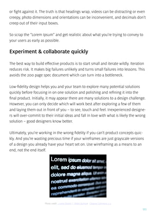 111
or fight against it. The truth is that headings wrap, videos can be distracting or even
creepy, photo dimensions and orientations can be inconvenient, and decimals don’t
creep out of their input boxes.
So scrap the “Lorem Ipsum” and get realistic about what you’re trying to convey to
your users as early as possible.
Experiment & collaborate quickly
The best way to build effective products is to start small and iterate wildly. Iteration
reduces risk. It makes big failures unlikely and turns small failures into lessons. This
avoids the 200 page spec document which can turn into a bottleneck.
Low-fidelity design helps you and your team to explore many potential solutions
quickly before focusing in on one solution and polishing and refining it into the
final product. Initially, it may appear there are many solutions to a design challenge.
However, you can only decide which will work best after exploring a few of them
and laying them out in front of you – to see, touch and feel. Inexperienced designe-
rs will over-commit to their initial ideas and fall in love with what is likely the wrong
solution – good designers know better.
Ultimately, you’re working in the wrong fidelity if you can’t product concepts quic-
kly. And you’re wasting precious time if your wireframes are just grayscale versions
of a design you already have your heart set on. Use wireframing as a means to an
end, not the end itself.
Photo credit: „Lorem Bokeh 1”. Blake Burhart. Creative Commons 2.0
 
