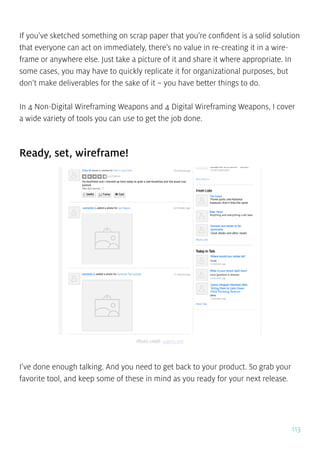113
If you’ve sketched something on scrap paper that you’re confident is a solid solution
that everyone can act on immediately, there’s no value in re-creating it in a wire-
frame or anywhere else. Just take a picture of it and share it where appropriate. In
some cases, you may have to quickly replicate it for organizational purposes, but
don’t make deliverables for the sake of it – you have better things to do.
In 4 Non-Digital Wireframing Weapons and 4 Digital Wireframing Weapons, I cover
a wide variety of tools you can use to get the job done.
Ready, set, wireframe!
I’ve done enough talking. And you need to get back to your product. So grab your
favorite tool, and keep some of these in mind as you ready for your next release.
Photo credit: uxpin.com
 