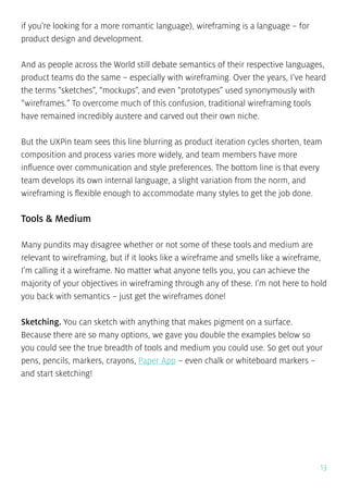 13
if you’re looking for a more romantic language), wireframing is a language – for
product design and development.
And as people across the World still debate semantics of their respective languages,
product teams do the same – especially with wireframing. Over the years, I’ve heard
the terms “sketches”, “mockups”, and even “prototypes” used synonymously with
“wireframes.” To overcome much of this confusion, traditional wireframing tools
have remained incredibly austere and carved out their own niche.
But the UXPin team sees this line blurring as product iteration cycles shorten, team
composition and process varies more widely, and team members have more
influence over communication and style preferences. The bottom line is that every
team develops its own internal language, a slight variation from the norm, and
wireframing is flexible enough to accommodate many styles to get the job done.
Tools & Medium
Many pundits may disagree whether or not some of these tools and medium are
relevant to wireframing, but if it looks like a wireframe and smells like a wireframe,
I’m calling it a wireframe. No matter what anyone tells you, you can achieve the
majority of your objectives in wireframing through any of these. I’m not here to hold
you back with semantics – just get the wireframes done!
Sketching. You can sketch with anything that makes pigment on a surface.
Because there are so many options, we gave you double the examples below so
you could see the true breadth of tools and medium you could use. So get out your
pens, pencils, markers, crayons, Paper App – even chalk or whiteboard markers –
and start sketching!
 