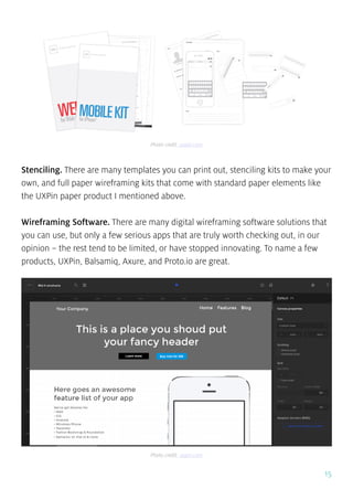 15
Stenciling. There are many templates you can print out, stenciling kits to make your
own, and full paper wireframing kits that come with standard paper elements like
the UXPin paper product I mentioned above.
Wireframing Software. There are many digital wireframing software solutions that
you can use, but only a few serious apps that are truly worth checking out, in our
opinion – the rest tend to be limited, or have stopped innovating. To name a few
products, UXPin, Balsamiq, Axure, and Proto.io are great.
Photo credit: uxpin.com
Photo credit: uxpin.com
 