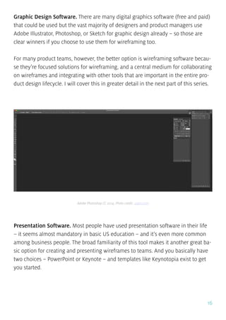 16
Graphic Design Software. There are many digital graphics software (free and paid)
that could be used but the vast majority of designers and product managers use
Adobe Illustrator, Photoshop, or Sketch for graphic design already – so those are
clear winners if you choose to use them for wireframing too.
For many product teams, however, the better option is wireframing software becau-
se they’re focused solutions for wireframing, and a central medium for collaborating
on wireframes and integrating with other tools that are important in the entire pro-
duct design lifecycle. I will cover this in greater detail in the next part of this series.
Presentation Software. Most people have used presentation software in their life
– it seems almost mandatory in basic US education – and it’s even more common
among business people. The broad familiarity of this tool makes it another great ba-
sic option for creating and presenting wireframes to teams. And you basically have
two choices – PowerPoint or Keynote – and templates like Keynotopia exist to get
you started.
Adobe Photoshop CC 2014, Photo credit: uxpin.com
 