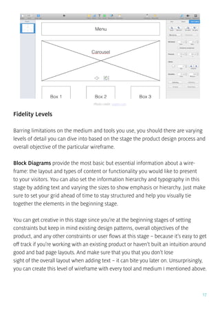 17
Fidelity Levels
Barring limitations on the medium and tools you use, you should there are varying
levels of detail you can dive into based on the stage the product design process and
overall objective of the particular wireframe.
Block Diagrams provide the most basic but essential information about a wire-
frame: the layout and types of content or functionality you would like to present
to your visitors. You can also set the information hierarchy and typography in this
stage by adding text and varying the sizes to show emphasis or hierarchy. Just make
sure to set your grid ahead of time to stay structured and help you visually tie
together the elements in the beginning stage.
You can get creative in this stage since you’re at the beginning stages of setting
constraints but keep in mind existing design patterns, overall objectives of the
product, and any other constraints or user flows at this stage – because it’s easy to get
off track if you’re working with an existing product or haven’t built an intuition around
good and bad page layouts. And make sure that you that you don’t lose
sight of the overall layout when adding text – it can bite you later on. Unsurprisingly,
you can create this level of wireframe with every tool and medium I mentioned above.
Photo credit: uxpin.com
 