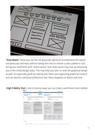 18
“Grey Boxes” allow you use the full grayscale spectrum to emphasize the layout
and particular elements without taking the time to choose a color palette or clut-
tering your wireframe with “lorem ipsum” text, both which may end up distracting
you in the initial design steps. This may help you later on with the graphical design
as well. It’s especially great for testing user flows and organizing graphical content,
but can also be a personal preference over block diagrams or blocks with text.
High-Fidelity Text is one of several ways you can make a wireframe more realistic
Photo credit: „Wireframe”. Baldiri. Creative Commons 2.0
Photo credit: „Front Door Wireframes”. meedanphotos. Creative Commons 2.0
 