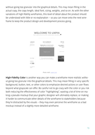 19
without going too granular into the graphical details. This may mean filling in the
actual copy, the copy length, ideal font, sizing, weights, and so on. As with the other
variations of high-fidelity wireframes, this level of detail about the product should
be understood with little or no explanation – so you can move onto the next wire-
frame to keep the product design and development process going.
High-Fidelity Color is another way you can make a wireframe more realistic witho-
ut going too granular into the graphical details. This may mean filling in very specific
background, button, text, or other colors to emphasize desired actions or user flows
beyond what grayscale can offer. Be careful not to go crazy with the color or you risk
both reducing the effectiveness of color “highlighting”, wasting a lot of time on ma-
king a pseudo-mockup that your graphic designer will ultimately replace, or making
it harder to communicate other details of the wireframe to stakeholders because
they’re distracted by the visuals – they may even perceive the wireframe as a bad
mockup instead of a slightly more detailed wireframe.
Photo credit: uxpin.com
 