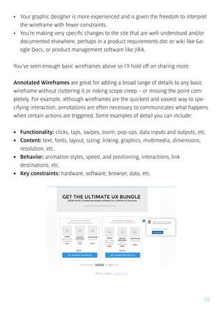 22
•	 Your graphic designer is more experienced and is given the freedom to interpret
the wireframe with fewer constraints.
•	 You’re making very specific changes to the site that are well-understood and/or
documented elsewhere, perhaps in a product requirements doc or wiki like Go-
ogle Docs, or product management software like JIRA.
You’ve seen enough basic wireframes above so I’ll hold off on sharing more.
Annotated Wireframes are great for adding a broad range of details to any basic
wireframe without cluttering it or risking scope creep – or missing the point com-
pletely. For example, although wireframes are the quickest and easiest way to spe-
cifying interaction, annotations are often necessary to communicates what happens
when certain actions are triggered. Some examples of detail you can include:
•	 Functionality: clicks, taps, swipes, zoom, pop-ups, data inputs and outputs, etc.
•	 Content: text, fonts, layout, sizing, linking, graphics, multimedia, dimensions,
resolution, etc.
•	 Behavior: animation styles, speed, and positioning, interactions, link
destinations, etc.
•	 Key constraints: hardware, software, browser, data, etc.
Photo credit: uxpin.com
 