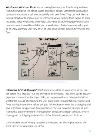23
Wireframes With User Flows are increasingly common as flowcharting and wire-
framing converge at the earlier stages of product design. Sometimes words alone
cannot communicate a behavior, especially with user flows. They can look like tra-
ditional storyboards or more precise interfaces as wireframing tools evolve. In some
instances, these wireframes are simply static views of a fully interactive wireframe.
In other cases, it could be a slideshow or a collection of wireframes set side-by-si-
de to show a primary user flow or set of user flows without detailing every link and
flow.
Interactive & “Click-through” Wireframes are as close to a prototype as you can
get before final product – it’s like animating a storyboard. They allow you to actually
experience interactions (ex: taps, clicks, and swipes) within or between individual
wireframes instead of imagining the user experience through static wireframes and
flows. Adding interactions before going to full mockups or even live prototyping can
save significant designer and developer hours. This is a powerful variation of wire-
frames that can only be done in presentation and graphic design software, or wire-
framing and prototyping software like UXPin, Balsamiq, Axure, and Proto.io.
Unfortunately, I can’t visually represent this but you can always play around with
some interactive wireframes in UXPin.
Photo credit: „Slideshows”. Paul Downey. Creative Commons 2.0
 