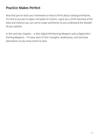 24
Practice Makes Perfect
Now that you’ve done your homework on how to think about creating wireframes,
it’s time to put pen to paper and pixels to screens. I gave you a brief overview of the
tools and medium you can use to create wireframes so you understand the breadth
of your options.
In the next two chapters – 4 Non-Digital Wireframing Weapons and 4 Digital Wire-
framing Weapons – I’ll cover each of their strengths, weaknesses, and next best
alternatives so you know where to start.
 