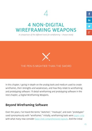 25
4
4 NON-DIGITAL
WIREFRAMING WEAPONS
A comparison of the different tools for wireframing – choose wisely
In this chapter, I going in-depth on the analog tools and medium used to create
wireframes, their strengths and weaknesses, and how they relate to wireframing
and prototyping software. I’ll detail wireframing and prototyping software in the
next chapter, 4 Digital Wireframing Weapons.
Beyond Wireframing Software
Over the years, I’ve heard the terms “sketches”, “mockups”, and even “prototypes”
used synonymously with “wireframes.” Initially, wireframing tools were paper-only
with what many now consider basic (not comprehensive) layouts. And the initial
 