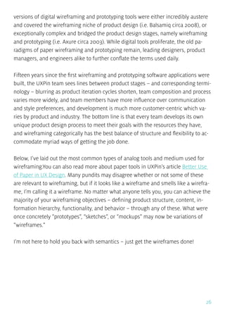 26
versions of digital wireframing and prototyping tools were either incredibly austere
and covered the wireframing niche of product design (i.e. Balsamiq circa 2008), or
exceptionally complex and bridged the product design stages, namely wireframing
and prototyping (i.e. Axure circa 2003). While digital tools proliferate, the old pa-
radigms of paper wireframing and prototyping remain, leading designers, product
managers, and engineers alike to further conflate the terms used daily.
Fifteen years since the first wireframing and prototyping software applications were
built, the UXPin team sees lines between product stages – and corresponding termi-
nology – blurring as product iteration cycles shorten, team composition and process
varies more widely, and team members have more influence over communication
and style preferences, and development is much more customer-centric which va-
ries by product and industry. The bottom line is that every team develops its own
unique product design process to meet their goals with the resources they have,
and wireframing categorically has the best balance of structure and flexibility to ac-
commodate myriad ways of getting the job done.
Below, I’ve laid out the most common types of analog tools and medium used for
wireframing.You can also read more about paper tools in UXPin’s article Better Use
of Paper in UX Design. Many pundits may disagree whether or not some of these
are relevant to wireframing, but if it looks like a wireframe and smells like a wirefra-
me, I’m calling it a wireframe. No matter what anyone tells you, you can achieve the
majority of your wireframing objectives – defining product structure, content, in-
formation hierarchy, functionality, and behavior – through any of these. What were
once concretely “prototypes”, “sketches”, or “mockups” may now be variations of
“wireframes.”
I’m not here to hold you back with semantics – just get the wireframes done!
 