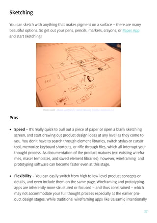 27
Sketching
You can sketch with anything that makes pigment on a surface – there are many
beautiful options. So get out your pens, pencils, markers, crayons, or Paper App
and start sketching!
Pros
•	 Speed – It’s really quick to pull out a piece of paper or open a blank sketching
screen, and start drawing out product design ideas at any level as they come to
you. You don’t have to search through element libraries, switch stylus or cursor
tool, memorize keyboard shortcuts, or rifle through files, which all interrupt your
thought process. As documentation of the product matures (ex: existing wirefra-
mes, maser templates, and saved element libraries), however, wireframing and
prototyping software can become faster even at this stage.
•	 Flexibility – You can easily switch from high to low-level product concepts or
details, and even include them on the same page. Wireframing and prototyping
apps are inherently more structured or focused – and thus constrained – which
may not accommodate your full thought process especially at the earlier pro-
duct design stages. While traditional wireframing apps like Balsamiq intentionally
Photo credit: „Mobile wireframes”. Benoit Meunier. Creative Commons 2.0
 